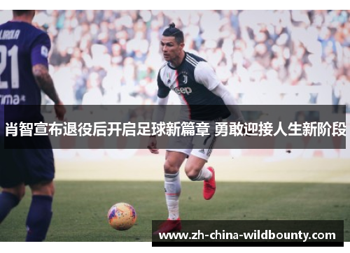 肖智宣布退役后开启足球新篇章 勇敢迎接人生新阶段