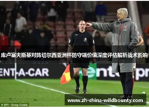 库卢塞夫斯基对阵切尔西亚洲杯防守端价值深度评估解析战术影响