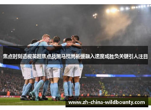 焦点时刻透视英超焦点战黑马搅局新援融入速度成胜负关键引人注目