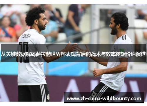 从关键数据解码萨拉赫世界杯表现背后的战术与效率逻辑价值演进